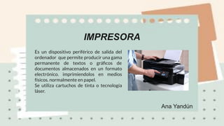 Ana Yandún
IMPRESORA
Es un dispositivo periférico de salida del
ordenador que permite producir una gama
permanente de textos o gráﬁcos de
documentos almacenados en un formato
electrónico. imprimiendolos en medios
físicos. normalmente en papel.
Se utiliza cartuchos de tinta o tecnología
láser.
 