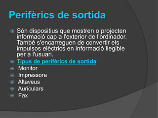 Perifèrics de sortida
   Són dispositius que mostren o projecten
    informació cap a l'exterior de l'ordinador.
    També s'encarreguen de convertir els
    impulsos elèctrics en informació llegible
    per a l'usuari.
   Tipus de perifèrics de sortida
   Monitor
   Impressora
   Altaveus
   Auriculars
   Fax
 