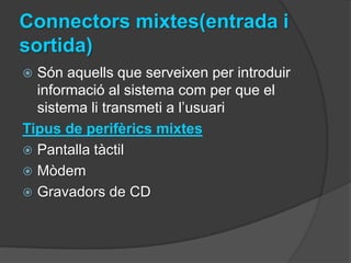 Connectors mixtes(entrada i
sortida)
 Són aquells que serveixen per introduir
  informació al sistema com per que el
  sistema li transmeti a l’usuari
Tipus de perifèrics mixtes
 Pantalla tàctil
 Mòdem
 Gravadors de CD
 