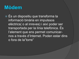 Mòdem
   És un dispositiu que transforma la
    informació binària en impulssos
    elèctrics( o al inreves) i així poder ser
    transportada per la línia telefònica. És
    l’element que ens permet comunicar-
    nos a través d’Internet. Poden estar dins
    o fora de la”torre”
 