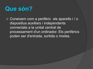 Que són?
   Coneixem com a perifèric als aparells i / o
    dispositius auxiliars i independents
    connectats a la unitat central de
    processament d'un ordinador. Els perifèrics
    poden ser d'entrada, sortida o mixtes.
 
