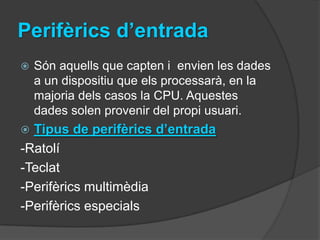 Perifèrics d’entrada
   Són aquells que capten i envien les dades
    a un dispositiu que els processarà, en la
    majoria dels casos la CPU. Aquestes
    dades solen provenir del propi usuari.
 Tipus de perifèrics d’entrada
-Ratolí
-Teclat
-Perifèrics multimèdia
-Perifèrics especials
 