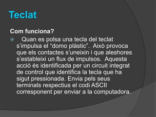 Teclat
Com funciona?
 Quan es polsa una tecla del teclat
  s’impulsa el “domo plàstic”. Això provoca
  que els contactes s’uneixin i que aleshores
  s’estableixi un flux de impulsos. Aquesta
  acció és identificada per un circuit integrat
  de control que identifica la tecla que ha
  sigut pressionada. Envia pels seus
  terminals respectius el codi ASCII
  corresponent per enviar a la computadora.
 