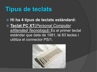 Tipus de teclats
 Hi ha 4 tipus de teclats estàndard:
 Teclat PC XT(Personal Computer
  eXtended Tecnology): És el primer teclat
    estándar que data de 1981, té 83 tecles i
    utilitza el connector PS/1.
 