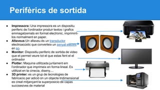 Perifèrics de sortida 
● Impressora: Una impressora es un dispositiu 
periferic de l’ordinador produir textos i grafics 
emmagatzemats en format electronic, imprimint-los 
normalment en paper. 
● Altaveus:Un altaveu és un transductor 
electroacústic que converteix un senyal elèctric 
en so. 
● Monitor: Dispositiu periferic de sortida de video 
que et permet veure tot el que estas fent el el 
ordinador 
● Plotter: Maquina utilitzada juntament em 
l’ordinador que imprimeix en forma lineal. Es 
utilitzat en la cinecia, diseny,... 
● 3D printer: es un grup de tecnologies de 
fabricacio per adició on un objecte tridimensional 
es creat mitjançant la superposicio de capas 
succsesives de material 
 