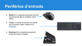 Perifèrics d’entrada 
● Ratolí:Es un dispositiu apuntador que ens 
permet apunta alla on nosaltres volem 
entrar. 
● Teclat : Un teclat d'ordinador és utilitzat 
per la introduir ordres i dades en un 
ordinador. 
● Escànner:Es un aparell que exploria i 
copia documents i imatges. 
 