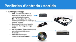 Perifèrics d’entrada / sortida 
● Emmagatzematge 
o USB unit: És una unitat que 
servi¡eix per conectar la nostre 
memoria usb a l’ordinador 
o Disc dur fix: És el dispositiu 
d’emmagatzematge de dades que fa 
servir el sistema. 
o Memòries USB: es un tipus de 
dispositiu d’emmagatzematge 
extern. 
o Lector tarjetes: És el dispositiu que 
permet conectar tajetes em 
l’ordinador. 
o DVD: És un disc optic 
de’emmagatzematge extern. 
