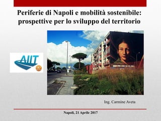 Napoli, 21 Aprile 2017
Periferie di Napoli e mobilità sostenibile:
prospettive per lo sviluppo del territorio
Ing. Carmine Aveta
 