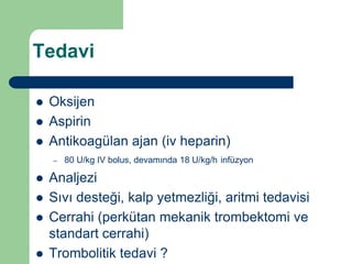 Tedavi

   Oksijen
   Aspirin
   Antikoagülan ajan (iv heparin)
    –   80 U/kg IV bolus, devamında 18 U/kg/h infüzyon

   Analjezi
   Sıvı desteği, kalp yetmezliği, aritmi tedavisi
   Cerrahi (perkütan mekanik trombektomi ve
    standart cerrahi)
   Trombolitik tedavi ?
 