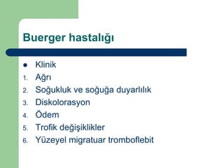 Buerger hastalığı

    Klinik
1.   Ağrı
2.   Soğukluk ve soğuğa duyarlılık
3.   Diskolorasyon
4.   Ödem
5.   Trofik değişiklikler
6.   Yüzeyel migratuar tromboflebit
 