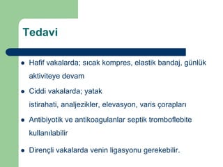 Tedavi

   Hafif vakalarda; sıcak kompres, elastik bandaj, günlük
    aktiviteye devam

   Ciddi vakalarda; yatak
    istirahati, analjezikler, elevasyon, varis çorapları

   Antibiyotik ve antikoagulanlar septik tromboflebite
    kullanılabilir

   Dirençli vakalarda venin ligasyonu gerekebilir.
 