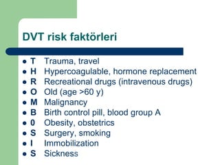 DVT risk faktörleri

   T   Trauma, travel
   H   Hypercoagulable, hormone replacement
   R   Recreational drugs (intravenous drugs)
   O   Old (age >60 y)
   M   Malignancy
   B   Birth control pill, blood group A
   0   Obesity, obstetrics
   S   Surgery, smoking
   I   Immobilization
   S   SicknesS
 