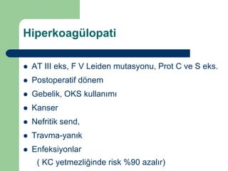Hiperkoagülopati

   AT III eks, F V Leiden mutasyonu, Prot C ve S eks.
   Postoperatif dönem
   Gebelik, OKS kullanımı
   Kanser
   Nefritik send,
   Travma-yanık
   Enfeksiyonlar
     ( KC yetmezliğinde risk %90 azalır)
 
