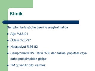 Klinik

Semptomlarla şüphe üzerine araştırılmalıdır

   Ağrı %66-91

   Ödem %35-97

   Hassasiyet %56-82

   Semptomatik DVT lerin %80 den fazlası popliteal veya
    daha proksimalden gelişir

   FM güvenilir bilgi vermez
 