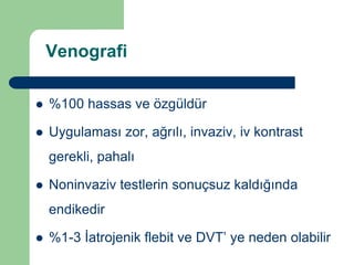 Venografi

   %100 hassas ve özgüldür

   Uygulaması zor, ağrılı, invaziv, iv kontrast
    gerekli, pahalı

   Noninvaziv testlerin sonuçsuz kaldığında
    endikedir

   %1-3 İatrojenik flebit ve DVT’ ye neden olabilir
 