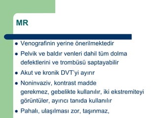 MR

   Venografinin yerine önerilmektedir
   Pelvik ve baldır venleri dahil tüm dolma
    defektlerini ve trombüsü saptayabilir
   Akut ve kronik DVT’yi ayırır
   Noninvaziv, kontrast madde
    gerekmez, gebelikte kullanılır, iki ekstremiteyi
    görüntüler, ayırıcı tanıda kullanılır
   Pahalı, ulaşılması zor, taşınmaz,
 