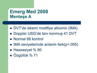Emerg Med 2008
Menteşe A

   DVT’de iskemi modifiye albümin (IMA)
   Doppler USG’de tanı konmuş 41 DVT
   Normal 66 kontrol
   IMA seviyelerinde anlamlı fark(p<.005)
   Hassasiyet % 80
   Özgüllük % 71
 
