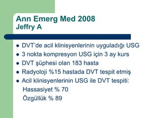 Ann Emerg Med 2008
Jeffry A

   DVT’de acil klinisyenlerinin uyguladığı USG
   3 nokta kompresyon USG için 3 ay kurs
   DVT şüphesi olan 183 hasta
   Radyoloji %15 hastada DVT tespit etmiş
   Acil klinisyenlerinin USG ile DVT tespiti:
    Hassasiyet % 70
    Özgüllük % 89
 