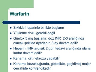 Warfarin

   Sıklıkla heparinle birlikte başlanır
   Yükleme dozu gerekli değil
   Günlük 5 mg başlanır, doz INR 2-3 aralığında
    olacak şekilde ayarlanır, 3 ay devam edilir
   Heparin, INR ardışık 2 gün tedavi aralığında olana
    kadar devam edilir
   Kanama, cilt nekrozu yapabilir
   Kanama bozukluğunda, gebelikte, geçirilmiş major
    cerrahide kontrendikedir
 