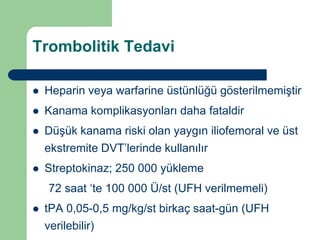 Trombolitik Tedavi

   Heparin veya warfarine üstünlüğü gösterilmemiştir
   Kanama komplikasyonları daha fataldir
   Düşük kanama riski olan yaygın iliofemoral ve üst
    ekstremite DVT’lerinde kullanılır
   Streptokinaz; 250 000 yükleme
    72 saat ‘te 100 000 Ü/st (UFH verilmemeli)
   tPA 0,05-0,5 mg/kg/st birkaç saat-gün (UFH
    verilebilir)
 