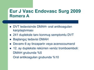 Eur J Vasc Endovasc Surg 2009
Romera A

   DVT tedavisinde DMAH- oral antikoagulan
    karşılaştırması
   241 dupleksle tanı konmuş semptomlu DVT
   Başlangıç tedavisi DMAH
   Devamı 6 ay tinzaparin veya acenocoumarol
   12. ay duplekste rekürren venöz tromboemboli:
    DMAH grubunda %5
    Oral antikoagulan grubunda %10
 