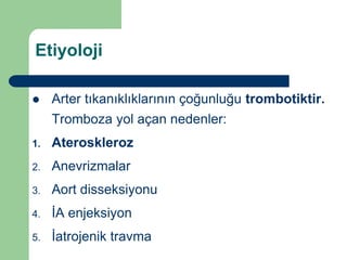 Etiyoloji

    Arter tıkanıklıklarının çoğunluğu trombotiktir.
     Tromboza yol açan nedenler:
1.   Ateroskleroz
2.   Anevrizmalar
3.   Aort disseksiyonu
4.   İA enjeksiyon
5.   İatrojenik travma
 
