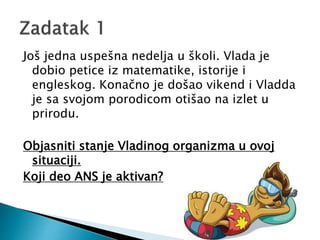 Još jedna uspešna nedelja u školi. Vlada je
dobio petice iz matematike, istorije i
engleskog. Konačno je došao vikend i Vladda
je sa svojom porodicom otišao na izlet u
prirodu.
Objasniti stanje Vladinog organizma u ovoj
situaciji.
Koji deo ANS je aktivan?
 