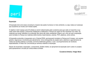 Exposição
A Exposição terá como base conceitual o impacto das ações humanas no meio ambiente, ou seja, todas as mudanças
que causamos ao mundo com nossas ações.
O objetivo é abrir espaço para 20 artistas (a serem selecionados pela curadoria) para que cada um exponha a sua
visão sobre este impacto, produzindo instalaçoes e estilizando o Parque da Lagoa do Peri expressar sua visão. Os
materiais que serão utilizados na confecção das obras são todos resistentes à água e sol, uma vez que a exposição
será montada no Parque (os materiais serão tecidos impermeáveis, arames, PVC, plásticos, entre outros).
A Exposição produzida e inaugurada com o Festival PERI, permanecerá montada no Parque por 8 meses, com acesso
gratuito, segurança e monitores para atendimento. Uma contrapartida do projeto será a abertura e agendamento de
visitas de escolas públicas e privadas, de forma totalmente gratuita, e com o acompanhamento de monitores
especializados. A meta é ter uma escola por semana visitando a exposição.
Depois de encerrada a exposição, o proponente, Goethe Institut, se apropriará da exposição (sem custos no projeto)
para apresentá-la e circular por outras sedes do Brasil.
Curadoria Artistica: Holger Beier
 