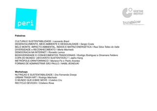 Palestras
CULTURA E SUSTENTABILIDADE / Leonardo Brant
DESENVOLVIMENTO, MEIO AMBIENTE E DESIGUALDADE / Sergio Costa
BELO MONTE: IMPACTO AMBIENTAL, ÍNDIOS E MATRIZ ENERGÉTICA / Raul Silva Telles do Valle
DIVERSIDADE e RECONHECIMENTO / Marta Machado
DEMOCRACIA NA INTERNET / Ronaldo Lemos
BIODIVERSIDADE E CONHECIMENTOS TRADICIONAIS / Rodrigo Rodriguez e Dinamara Feldens
COPA DO MUNDO: UM EVENTO SUSTENTÁVEL? / Jaeho Kang
METRÓPOLE-ORNITORRINCO / Mariana Fix e Pedro Arantes
FORMAS DE ADMINISTRAR SÃO PAULO / NABIL BONDUKI
Workshops
NUTRIÇAO E SUSTENTABILIDADE / Dra Fernanda Granja
URBAN TRASH ART / Rodrigo Machado
O MUNDO QUE A BIKE MOVE / Coletivo Cru
RECYCLE DEVICES / Cristiano Rosa
 