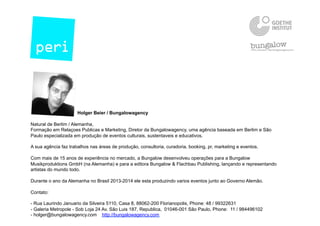Holger Beier / Bungalowagency
Natural de Berlim / Alemanha,
Formação em Relaçoes Publicas e Marketing, Diretor da Bungalowagency, uma agência baseada em Berlim e São
Paulo especializada em produção de eventos culturais, sustentaveis e educativos.
A sua agência faz trabalhos nas áreas de produção, consultoria, curadoria, booking, pr, marketing e eventos.
Com mais de 15 anos de experiência no mercado, a Bungalow desenvolveu operações para a Bungalow
Musikproduktions GmbH (na Alemanha) e para a editora Bungalow & Flachbau Publishing, lançando e representando
artistas do mundo todo.
Durante o ano da Alemanha no Brasil 2013-2014 ele esta produzindo varios eventos junto ao Governo Alemão.
Contato:
- Rua Laurindo Januario da Silveira 5110, Casa 8, 88062-200 Florianopolis, Phone: 48 / 99322631
- Galeria Metropole - Sob Loja 24 Av. São Luis 187, Republica, 01046-001 São Paulo, Phone: 11 / 984496102
- holger@bungalowagency.com http://bungalowagency.com
 