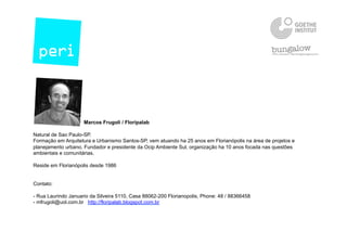 Marcos Frugoli / Floripalab
Natural de Sao Paulo-SP.
Formação em Arquitetura e Urbanismo Santos-SP, vem atuando ha 25 anos em Florianópolis na área de projetos e
planejamento urbano. Fundador e presidente da Ocip Ambiente Sul, organização ha 10 anos focada nas questões
ambientais e comunitárias.
Reside em Florianópolis desde 1986
Contato:
- Rua Laurindo Januario da Silveira 5110, Casa 88062-200 Florianopolis, Phone: 48 / 88366458
- mfrugoli@uol.com.br http://floripalab.blogspot.com.br
 