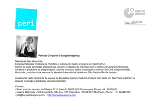 Patricia Cerqueira / Bungalowagency
Natural de Belo Horizonte,
Estudou Relaçōes Públicas na PUC.MG e Ciência do Teatro e Cinema em Berlim (FU).
Dentro de suas atividades profissionais incluem o trabalho de marchant com o artista Jim Avignon/Alemanha,
curadora e produtora de programação culturais ( música, teatro, exposição e eventos) no Cine Imaginário/Belo
Horizonte, produtora dos eventos da Warwick International Hotels em São Paulo e Rio de Janeiro.
Atualmente parte integrante da equipe da Bungalow Agency (Agência Cultural com sede em São Paulo e Berlin) na
área de produção e produção executiva.Contato:
Contato:
- Rua Laurindo Januario da Silveira 5110, Casa 8, 88062-200 Florianopolis, Phone: 48 / 99322631
- Galeria Metropole - Sob Loja 24 Av. São Luis 187, Republica, 01046-001 São Paulo, Phone: 11 / 984496102
- pat@bungalowagency.com http://bungalowagency.com
 