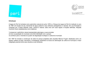 Introduçao
A lagoa do Peri foi tombada como patrimônio natural em junho 1976 e o Parque da Lagoa do Peri foi instituido no ano
de 1981 em função de seu manancial de água potável e seus atributos paisagísticos e naturais. Em sua formação é
composto por 3 áreas distintas, lazer, cultural e natural, cada uma com suas regras e funçōes definidas. Naquele
momento foram estabelecidos como objetivos:
1) preservar o patrimônio natural representado pela lagoa e suas encostas
2) criar na população do município uma forte identidade com o parque
3) contribuir para a reversão do quadro de degradação ecológico e cultural do município
Em 1997 foi iniciada a construçao da sede do parque projetada pelo arquiteto Marcos Frugoli. Idealizada como um
espaço voltado ao lazer, educaçao e investigaçao ambiental na busca da valorização da cultura do município e maior
integração possível entre seus usuários e seu ambiente.
 