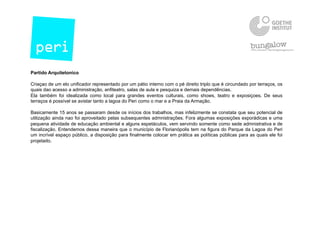 Partido Arquitetonico
Criaçao de um elo unificador representado por um pátio interno com o pé direito triplo que é circundado por terraços, os
quais dao acesso a administração, anfiteatro, salas de aula e pesquiza e demais dependências.
Ela também foi idealizada como local para grandes eventos culturais, como shows, teatro e exposiçoes. De seus
terraços é possível se avistar tanto a lagoa do Peri como o mar e a Praia da Armação.
Basicamente 15 anos se passaram desde os inícios dos trabalhos, mas infelizmente se constata que seu potencial de
utilização ainda nao foi aproveitado pelas subsequentes admnistraçōes. Fora algumas exposiçōes exporádicas e uma
pequena atividade de educação ambiental e alguns espetáculos, vem servindo somente como sede admnistrativa e de
fiscalização. Entendemos dessa maneira que o município de Florianópolis tem na figura do Parque da Lagoa do Peri
um incrível espaço público, a disposição para finalmente colocar em prática as políticas públicas para as quais ele foi
projetado.
 