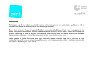 Florianópolis:
Florianópolis hoje é uma cidade reconhecida nacional e internacionalmente por sua beleza e qualidade de vida e
inovação, mas carente de espaços públicos para a população e turistas.
Dentro deste contexto o Parque da Lagoa do Peri é um sucesso de visitação durante todo o ano e principalmente nos
feriado e no período de temporada, atraindo milhares de pessoas de todo o estado, Brasil e exterior. Público este que
se limita a aproveitar as áreas de lazer em torno da lagoa. Dessa maneira existe uma grande demanda por atividades
ligadas a cultura, educação e meio ambiente que poderiam ser desenvolvidas em sua sede.
Desta maneira, o Parque funcionará como polo aglutinador destas iniciativas, para todo o município e zona
metropolitana podendo envolver, tanto orgãos públicos, como universidades, escolas, artistas e cientistas na construção
de uma nova identidade para nossa cidade.
 