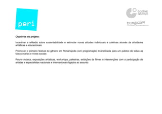 Objetivos do projeto:
Incentivar a reflexão sobre sustentabilidade e estimular novas atitudes individuais e coletivas através de atividades
artísticas e educacionais
Promover o primeiro festival do gênero em Florianopolis com programação diversificada para um público de todas as
faixas etárias e níveis sociais
Reunir música, exposições artísticas, workshops, palestras, exibições de filmes e intervenções com a participação de
artistas e especialistas nacionais e internacionais ligados ao assunto
 