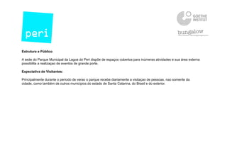 Estrutura e Público
A sede do Parque Municipal da Lagoa do Peri dispõe de espaços cobertos para inúmeras atividades e sua área externa
possibilita a realizaçao de eventos de grande porte.
Expectativa de Visitantes:
Principalmente durante o período de verao o parque recebe diariamente a visitaçao de pessoas, nao somente da
cidade, como também de outros municípios do estado de Santa Catarina, do Brasil e do exterior.
 