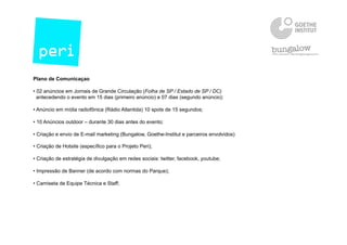 Plano de Comunicaçao
• 02 anúncios em Jornais de Grande Circulação (Folha de SP / Estado de SP / DC)
antecedendo o evento em 15 dias (primeiro anúncio) e 07 dias (segundo anúncio);
• Anúncio em mídia radiofônica (Rádio Atlantida) 10 spots de 15 segundos;
• 10 Anúncios outdoor – durante 30 dias antes do evento;
• Criação e envio de E-mail marketing (Bungalow, Goethe-Institut e parceiros envolvidos)
• Criação de Hotsite (específico para o Projeto Peri);
• Criação de estratégia de divulgação em redes sociais: twitter, facebook, youtube;
• Impressão de Banner (de acordo com normas do Parque);
• Camiseta de Equipe Técnica e Staff;
 