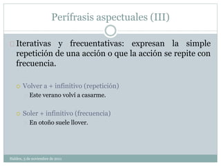 Perífrasis aspectuales (III) 
Iterativas y frecuentativas: expresan la simple 
repetición de una acción o que la acción se repite con 
frecuencia. 
 Volver a + infinitivo (repetición) 
Este verano volví a casarme. 
 Soler + infinitivo (frecuencia) 
En otoño suele llover. 
Halden, 3 de noviembre de 2011 
 