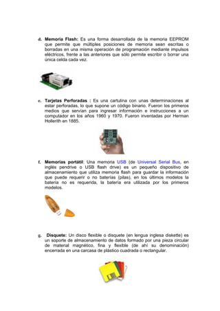 d. Memoria Flash: Es una forma desarrollada de la memoria EEPROM
   que permite que múltiples posiciones de memoria sean escritas o
   borradas en una misma operación de programación mediante impulsos
   eléctricos, frente a las anteriores que sólo permite escribir o borrar una
   única celda cada vez.




e. Tarjetas Perforadas : Es una cartulina con unas determinaciones al
   estar perforadas, lo que supone un código binario. Fueron los primeros
   medios que servían para ingresar información e instrucciones a un
   computador en los años 1960 y 1970. Fueron inventadas por Herman
   Hollerith en 1885.




f. Memorias portátil: Una memoria USB (de Universal Serial Bus, en
   inglés pendrive o USB flash drive) es un pequeño dispositivo de
   almacenamiento que utiliza memoria flash para guardar la información
   que puede requerir o no baterías (pilas), en los últimos modelos la
   batería no es requerida, la batería era utilizada por los primeros
   modelos.




g.    Disquete: Un disco flexible o disquete (en lengua inglesa diskette) es
     un soporte de almacenamiento de datos formado por una pieza circular
     de material magnético, fina y flexible (de ahí su denominación)
     encerrada en una carcasa de plástico cuadrada o rectangular.
 