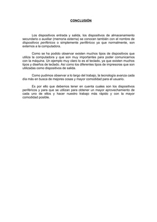 CONCLUSIÓN



      Los dispositivos entrada y salida, los dispositivos de almacenamiento
secundario o auxiliar (memoria externa) se conocen también con el nombre de
dispositivos periféricos o simplemente periféricos ya que normalmente, son
externos a la computadora.

        Como se ha podido observar existen muchos tipos de dispositivos que
utiliza la computadora y que son muy importantes para poder comunicarnos
con la máquina. Un ejemplo muy claro lo es el teclado, ya que existen muchos
tipos y diseños de teclado. Así como los diferentes tipos de impresoras que son
utilizadas como dispositivos de salida.

      Como pudimos observar a lo largo del trabajo, la tecnología avanza cada
día más en busca de mejores cosas y mayor comodidad para el usuario.

        Es por ello que debemos tener en cuenta cuales son los dispositivos
periféricos y para que se utilizan para obtener un mayor aprovechamiento de
cada uno de ellos y hacer nuestro trabajo más rápido y con la mayor
comodidad posible.
 