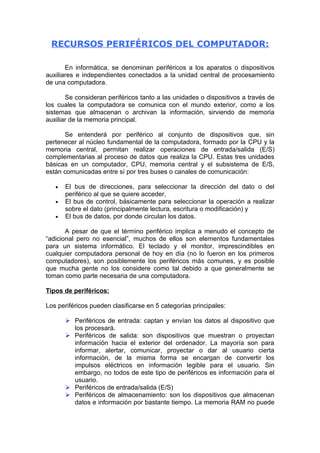 RECURSOS PERIFÉRICOS DEL COMPUTADOR:

       En informática, se denominan periféricos a los aparatos o dispositivos
auxiliares e independientes conectados a la unidad central de procesamiento
de una computadora.

       Se consideran periféricos tanto a las unidades o dispositivos a través de
los cuales la computadora se comunica con el mundo exterior, como a los
sistemas que almacenan o archivan la información, sirviendo de memoria
auxiliar de la memoria principal.

      Se entenderá por periférico al conjunto de dispositivos que, sin
pertenecer al núcleo fundamental de la computadora, formado por la CPU y la
memoria central, permitan realizar operaciones de entrada/salida (E/S)
complementarias al proceso de datos que realiza la CPU. Estas tres unidades
básicas en un computador, CPU, memoria central y el subsistema de E/S,
están comunicadas entre sí por tres buses o canales de comunicación:

   •   El bus de direcciones, para seleccionar la dirección del dato o del
       periférico al que se quiere acceder,
   •   El bus de control, básicamente para seleccionar la operación a realizar
       sobre el dato (principalmente lectura, escritura o modificación) y
   •   El bus de datos, por donde circulan los datos.

       A pesar de que el término periférico implica a menudo el concepto de
“adicional pero no esencial”, muchos de ellos son elementos fundamentales
para un sistema informático. El teclado y el monitor, imprescindibles en
cualquier computadora personal de hoy en día (no lo fueron en los primeros
computadores), son posiblemente los periféricos más comunes, y es posible
que mucha gente no los considere como tal debido a que generalmente se
toman como parte necesaria de una computadora.

Tipos de periféricos:

Los periféricos pueden clasificarse en 5 categorías principales:

        Periféricos de entrada: captan y envían los datos al dispositivo que
         los procesará.
        Periféricos de salida: son dispositivos que muestran o proyectan
         información hacia el exterior del ordenador. La mayoría son para
         informar, alertar, comunicar, proyectar o dar al usuario cierta
         información, de la misma forma se encargan de convertir los
         impulsos eléctricos en información legible para el usuario. Sin
         embargo, no todos de este tipo de periféricos es información para el
         usuario.
        Periféricos de entrada/salida (E/S)
        Periféricos de almacenamiento: son los dispositivos que almacenan
         datos e información por bastante tiempo. La memoria RAM no puede
 