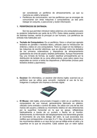 ser considerada un periférico de almacenamiento, ya que su
     memoria es volátil y temporal.
    Periféricos de comunicación: son los periféricos que se encargan de
     comunicarse con otras máquinas o computadoras, ya sea para
     trabajar en conjunto, o para enviar y recibir información.

1. PERIFÉRICOS DE ENTRADA:

       Son los que permiten introducir datos externos a la computadora para
su posterior tratamiento por parte de la CPU. Estos datos pueden provenir
de distintas fuentes, siendo la principal un ser humano. Los periféricos de
entrada más habituales son:

a. Teclado de Computadora: Es un periférico, físico o virtual (por ejemplo
   teclados en pantalla o teclados láser), utilizado para la introducción de
   órdenes y datos en una computadora. Tiene su origen en los teletipos y
   las máquinas de escribir eléctricas, que se utilizaron como los teclados
   de los primeros ordenadores y dispositivos de almacenamiento
   (grabadoras de cinta de papel y tarjetas perforadas). Aunque físicamente
   hay una miríada de formas, se suelen clasificar principalmente por la
   distribución de teclado de su zona alfanumérica, pues salvo casos muy
   especiales es común a todos los dispositivos y fabricantes (incluso para
   teclados árabes y japoneses).




b. Escáner: En informática, un escáner (del idioma inglés: scanner) es un
   periférico que se utiliza para convertir, mediante el uso de la luz,
   imágenes o cualquier otro impreso a formato digital.




c. El Mouse: (del inglés, pronunciado [ˈmaus]) o ratón es un periférico de
   computadora de uso manual, generalmente fabricado en plástico,
   utilizado como entrada o control de datos. Se utiliza con una de las dos
   manos del usuario y detecta su movimiento relativo en dos dimensiones
   por la superficie horizontal en la que se apoya, reflejándose
   habitualmente a través de un puntero o flecha en el monitor.
   Anteriormente, la información del desplazamiento era transmitida gracias
   al movimiento de una bola debajo del ratón, la cual accionaba dos
   rodillos que correspondían a los ejes X e Y. Hoy, el puntero reacciona a
   los movimientos debido a un rayo de luz que se refleja entre el ratón y la
   superficie en la que se encuentra. Cabe aclarar que un ratón óptico
 