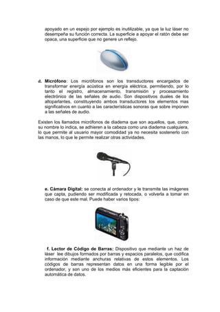 apoyado en un espejo por ejemplo es inutilizable, ya que la luz láser no
   desempeña su función correcta. La superficie a apoyar el ratón debe ser
   opaca, una superficie que no genere un reflejo.




d. Micrófono: Los micrófonos son los transductores encargados de
   transformar energía acústica en energía eléctrica, permitiendo, por lo
   tanto el registro, almacenamiento, transmisión y procesamiento
   electrónico de las señales de audio. Son dispositivos duales de los
   altoparlantes, constituyendo ambos transductores los elementos mas
   significativos en cuanto a las características sonoras que sobre imponen
   a las señales de audio.

Existen los llamados micrófonos de diadema que son aquellos, que, como
su nombre lo indica, se adhieren a la cabeza como una diadema cualquiera,
lo que permite al usuario mayor comodidad ya no necesita sostenerlo con
las manos, lo que le permite realizar otras actividades.




   e. Cámara Digital: se conecta al ordenador y le transmite las imágenes
   que capta, pudiendo ser modificada y retocada, o volverla a tomar en
   caso de que este mal. Puede haber varios tipos:




    f. Lector de Código de Barras: Dispositivo que mediante un haz de
   láser lee dibujos formados por barras y espacios paralelos, que codifica
   información mediante anchuras relativas de estos elementos. Los
   códigos de barras representan datos en una forma legible por el
   ordenador, y son uno de los medios más eficientes para la captación
   automática de datos.
 
