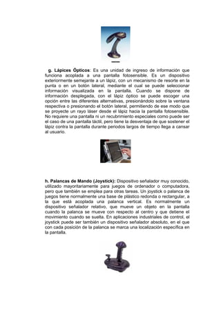 g. Lápices Ópticos: Es una unidad de ingreso de información que
funciona acoplada a una pantalla fotosensible. Es un dispositivo
exteriormente semejante a un lápiz, con un mecanismo de resorte en la
punta o en un botón lateral, mediante el cual se puede seleccionar
información visualizada en la pantalla. Cuando se dispone de
información desplegada, con el lápiz óptico se puede escoger una
opción entre las diferentes alternativas, presionándolo sobre la ventana
respectiva o presionando el botón lateral, permitiendo de ese modo que
se proyecte un rayo láser desde el lápiz hacia la pantalla fotosensible.
No requiere una pantalla ni un recubrimiento especiales como puede ser
el caso de una pantalla táctil, pero tiene la desventaja de que sostener el
lápiz contra la pantalla durante periodos largos de tiempo llega a cansar
al usuario.




h. Palancas de Mando (Joystick): Dispositivo señalador muy conocido,
utilizado mayoritariamente para juegos de ordenador o computadora,
pero que también se emplea para otras tareas. Un joystick o palanca de
juegos tiene normalmente una base de plástico redonda o rectangular, a
la que está acoplada una palanca vertical. Es normalmente un
dispositivo señalador relativo, que mueve un objeto en la pantalla
cuando la palanca se mueve con respecto al centro y que detiene el
movimiento cuando se suelta. En aplicaciones industriales de control, el
joystick puede ser también un dispositivo señalador absoluto, en el que
con cada posición de la palanca se marca una localización específica en
la pantalla.
 