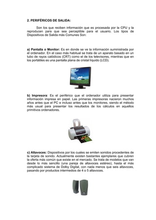 2. PERIFÉRICOS DE SALIDA:

      Son los que reciben información que es procesada por la CPU y la
reproducen para que sea perceptible para el usuario. Los tipos de
Dispositivos de Salida más Comunes Son:



a) Pantalla o Monitor: Es en donde se ve la información suministrada por
el ordenador. En el caso más habitual se trata de un aparato basado en un
tubo de rayos catódicos (CRT) como el de los televisores, mientras que en
los portátiles es una pantalla plana de cristal líquido (LCD).




b) Impresora: Es el periférico que el ordenador utiliza para presentar
información impresa en papel. Las primeras impresoras nacieron muchos
años antes que el PC e incluso antes que los monitores, siendo el método
más usual para presentar los resultados de los cálculos en aquellos
primitivos ordenadores.




c) Altavoces: Dispositivos por los cuales se emiten sonidos procedentes de
la tarjeta de sonido. Actualmente existen bastantes ejemplares que cubren
la oferta más común que existe en el mercado. Se trata de modelos que van
desde lo más sencillo (una pareja de altavoces estéreo), hasta el más
complicado sistema de Dolby Digital, con nada menos que seis altavoces,
pasando por productos intermedios de 4 o 5 altavoces.
 