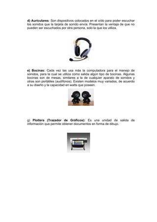 d) Auriculares: Son dispositivos colocados en el oído para poder escuchar
los sonidos que la tarjeta de sonido envía. Presentan la ventaja de que no
pueden ser escuchados por otra persona, solo la que los utiliza.




e) Bocinas: Cada vez las usa más la computadora para el manejo de
sonidos, para la cual se utiliza como salida algún tipo de bocinas. Algunas
bocinas son de mesas, similares a la de cualquier aparato de sonidos y
otras son portátiles (audífonos). Existen modelos muy variados, de acuerdo
a su diseño y la capacidad en watts que poseen.




g) Plotters (Trazador de Gráficos): Es una unidad de salida de
información que permite obtener documentos en forma de dibujo.
 