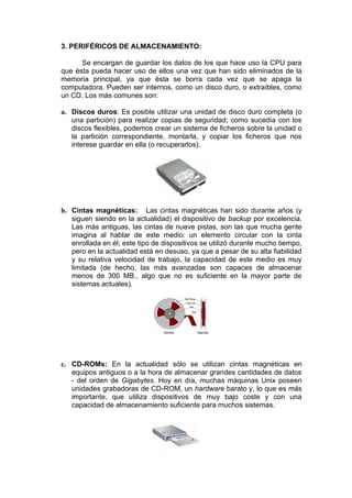 3. PERIFÉRICOS DE ALMACENAMIENTO:

      Se encargan de guardar los datos de los que hace uso la CPU para
que ésta pueda hacer uso de ellos una vez que han sido eliminados de la
memoria principal, ya que ésta se borra cada vez que se apaga la
computadora. Pueden ser internos, como un disco duro, o extraíbles, como
un CD. Los más comunes son:

a. Discos duros: Es posible utilizar una unidad de disco duro completa (o
   una partición) para realizar copias de seguridad; como sucedía con los
   discos flexibles, podemos crear un sistema de ficheros sobre la unidad o
   la partición correspondiente, montarla, y copiar los ficheros que nos
   interese guardar en ella (o recuperarlos).




b. Cintas magnéticas: Las cintas magnéticas han sido durante años (y
   siguen siendo en la actualidad) el dispositivo de backup por excelencia.
   Las más antiguas, las cintas de nueve pistas, son las que mucha gente
   imagina al hablar de este medio: un elemento circular con la cinta
   enrollada en él; este tipo de dispositivos se utilizó durante mucho tiempo,
   pero en la actualidad está en desuso, ya que a pesar de su alta fiabilidad
   y su relativa velocidad de trabajo, la capacidad de este medio es muy
   limitada (de hecho, las más avanzadas son capaces de almacenar
   menos de 300 MB., algo que no es suficiente en la mayor parte de
   sistemas actuales).




c. CD-ROMs: En la actualidad sólo se utilizan cintas magnéticas en
   equipos antiguos o a la hora de almacenar grandes cantidades de datos
   - del orden de Gigabytes. Hoy en día, muchas máquinas Unix poseen
   unidades grabadoras de CD-ROM, un hardware barato y, lo que es más
   importante, que utiliza dispositivos de muy bajo coste y con una
   capacidad de almacenamiento suficiente para muchos sistemas.
 