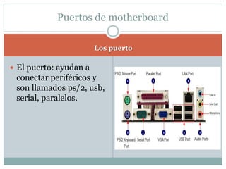 Los puerto
 El puerto: ayudan a
conectar periféricos y
son llamados ps/2, usb,
serial, paralelos.
Puertos de motherboard
 