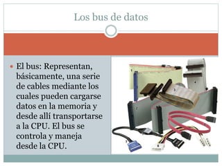  El bus: Representan,
básicamente, una serie
de cables mediante los
cuales pueden cargarse
datos en la memoria y
desde allí transportarse
a la CPU. El bus se
controla y maneja
desde la CPU.
Los bus de datos
 